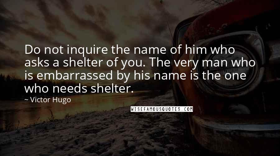 Victor Hugo Quotes: Do not inquire the name of him who asks a shelter of you. The very man who is embarrassed by his name is the one who needs shelter.
