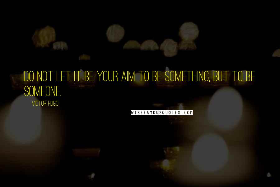 Victor Hugo Quotes: Do not let it be your aim to be something, but to be someone.