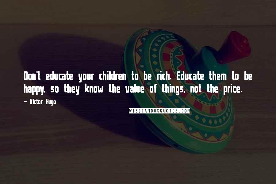 Victor Hugo Quotes: Don't educate your children to be rich. Educate them to be happy, so they know the value of things, not the price.