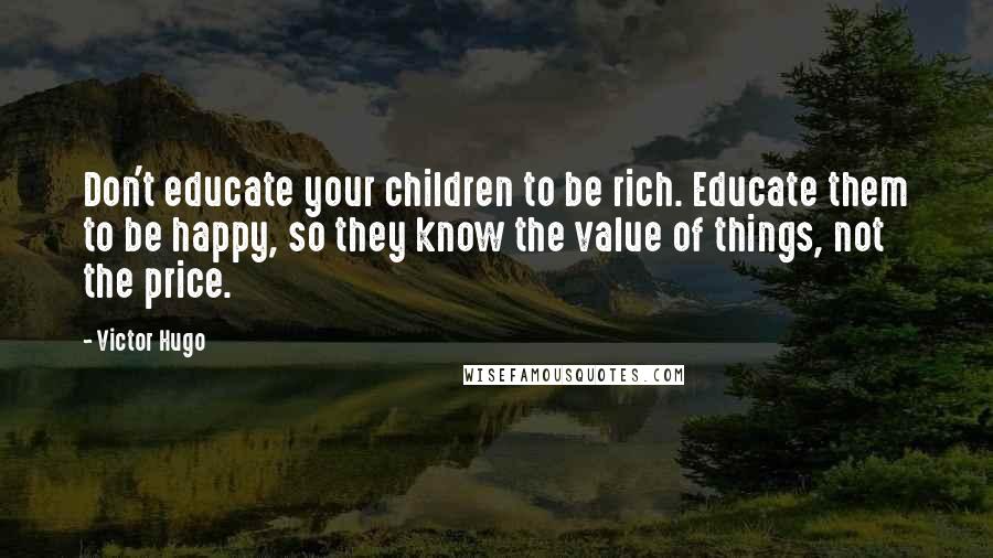 Victor Hugo Quotes: Don't educate your children to be rich. Educate them to be happy, so they know the value of things, not the price.
