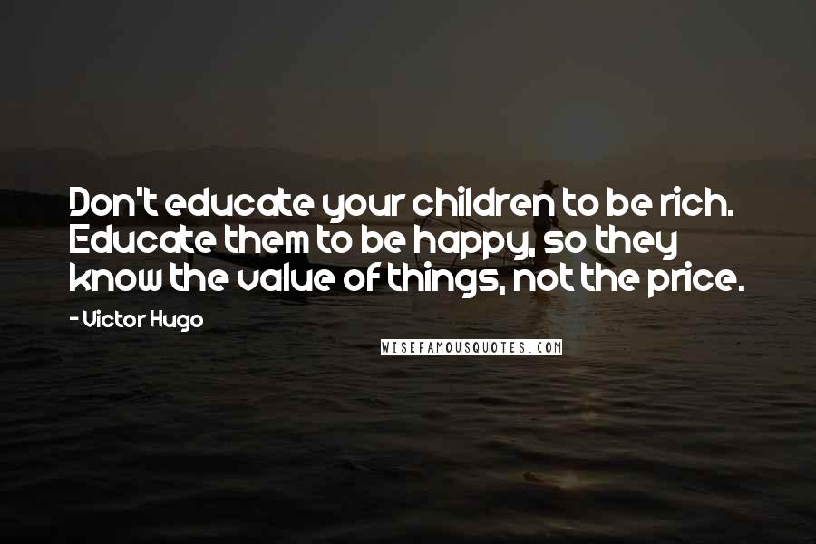 Victor Hugo Quotes: Don't educate your children to be rich. Educate them to be happy, so they know the value of things, not the price.