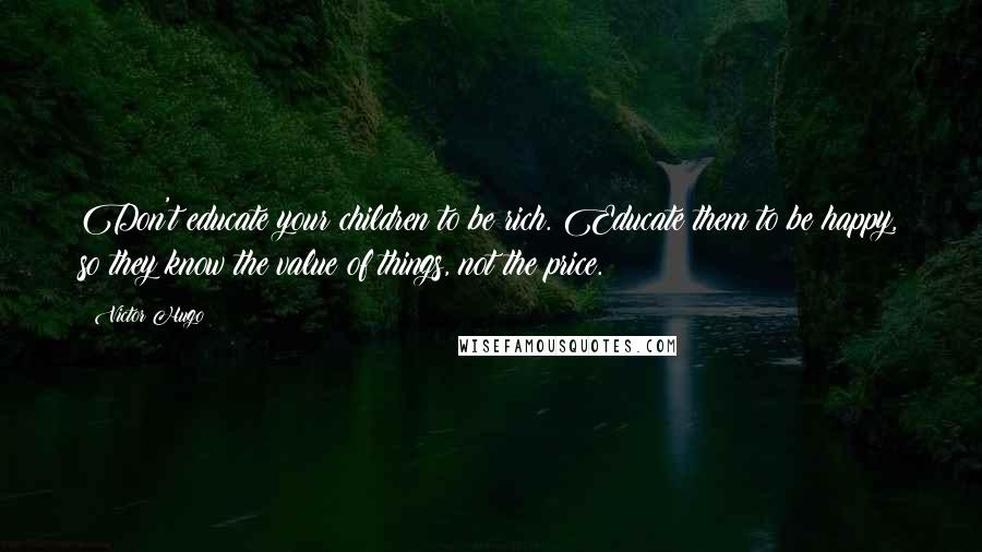 Victor Hugo Quotes: Don't educate your children to be rich. Educate them to be happy, so they know the value of things, not the price.
