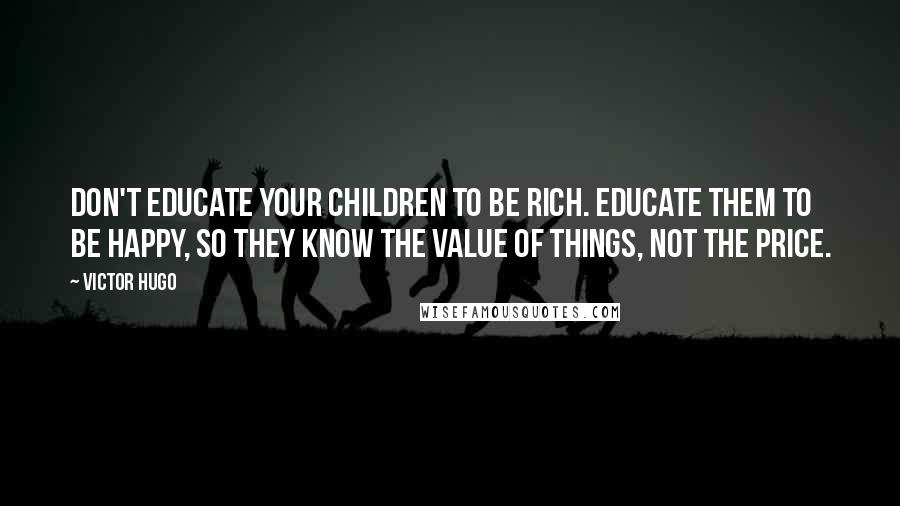Victor Hugo Quotes: Don't educate your children to be rich. Educate them to be happy, so they know the value of things, not the price.