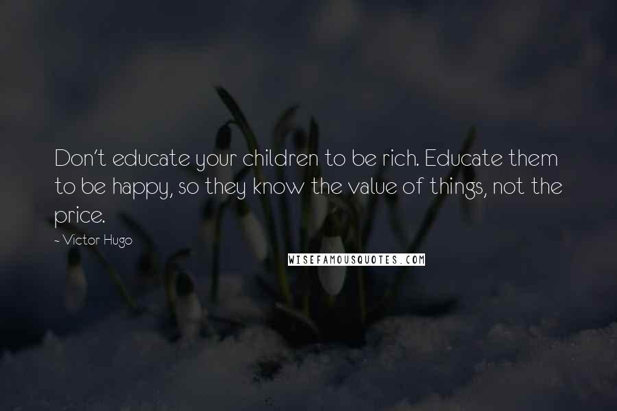Victor Hugo Quotes: Don't educate your children to be rich. Educate them to be happy, so they know the value of things, not the price.
