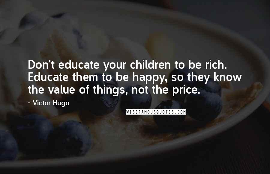 Victor Hugo Quotes: Don't educate your children to be rich. Educate them to be happy, so they know the value of things, not the price.