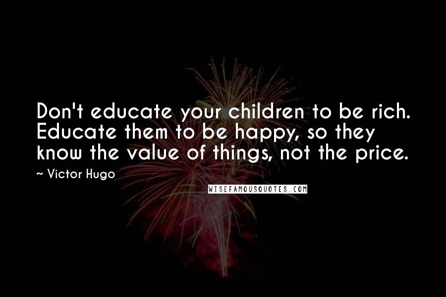 Victor Hugo Quotes: Don't educate your children to be rich. Educate them to be happy, so they know the value of things, not the price.