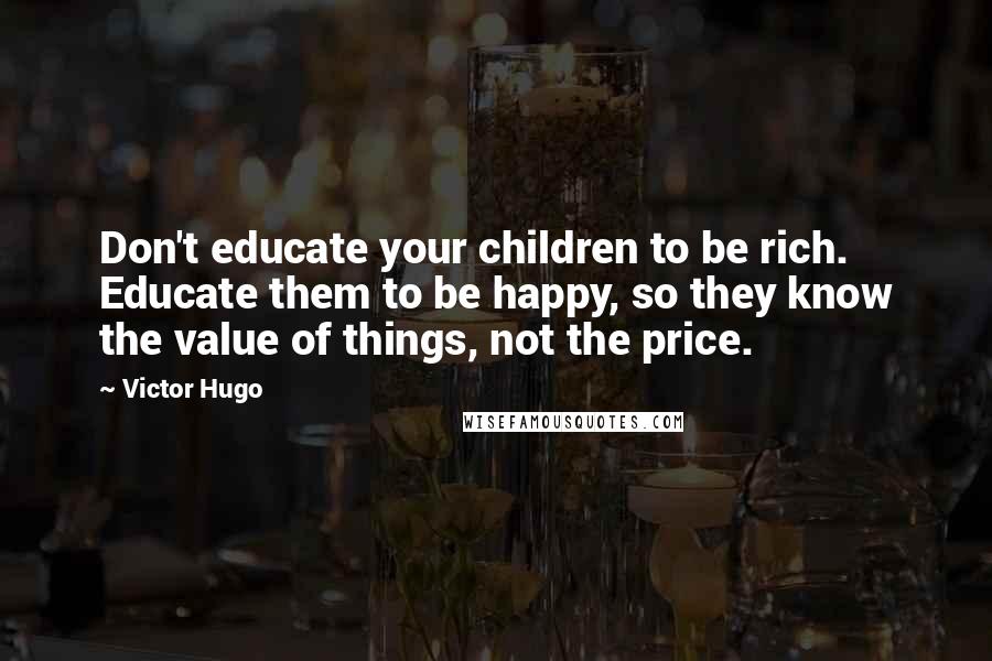 Victor Hugo Quotes: Don't educate your children to be rich. Educate them to be happy, so they know the value of things, not the price.