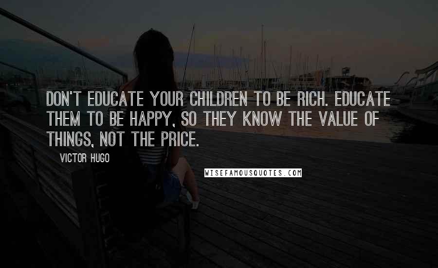 Victor Hugo Quotes: Don't educate your children to be rich. Educate them to be happy, so they know the value of things, not the price.