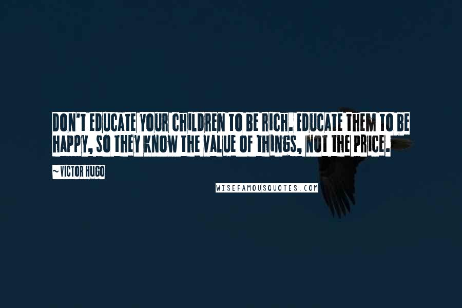 Victor Hugo Quotes: Don't educate your children to be rich. Educate them to be happy, so they know the value of things, not the price.
