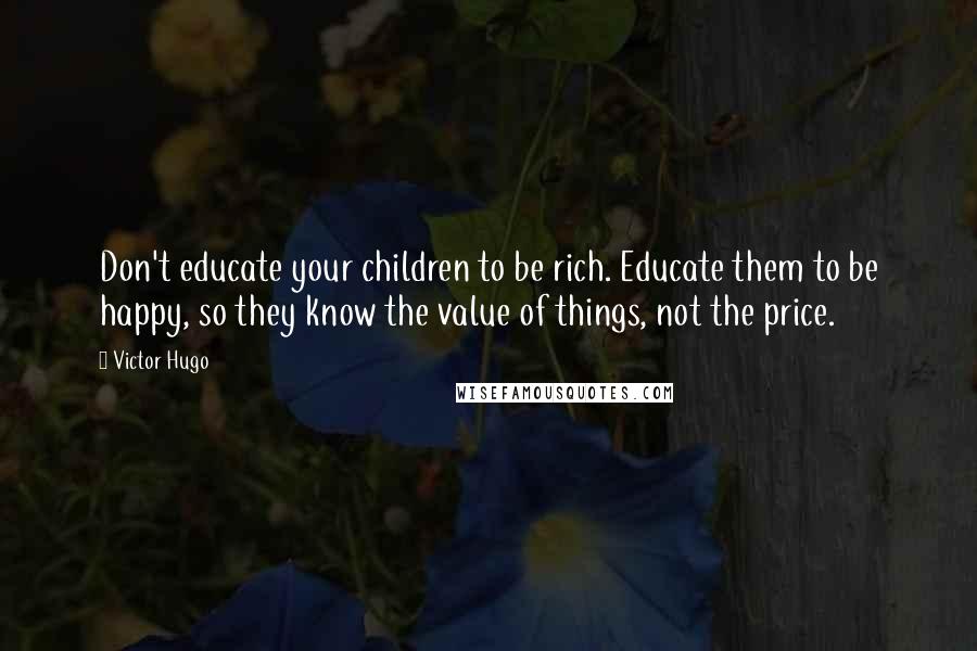 Victor Hugo Quotes: Don't educate your children to be rich. Educate them to be happy, so they know the value of things, not the price.