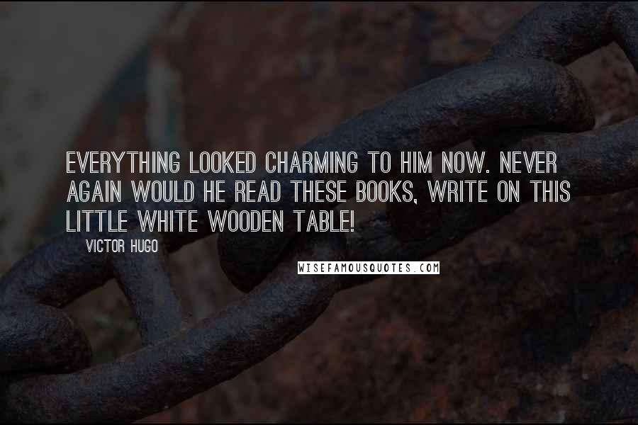 Victor Hugo Quotes: Everything looked charming to him now. Never again would he read these books, write on this little white wooden table!
