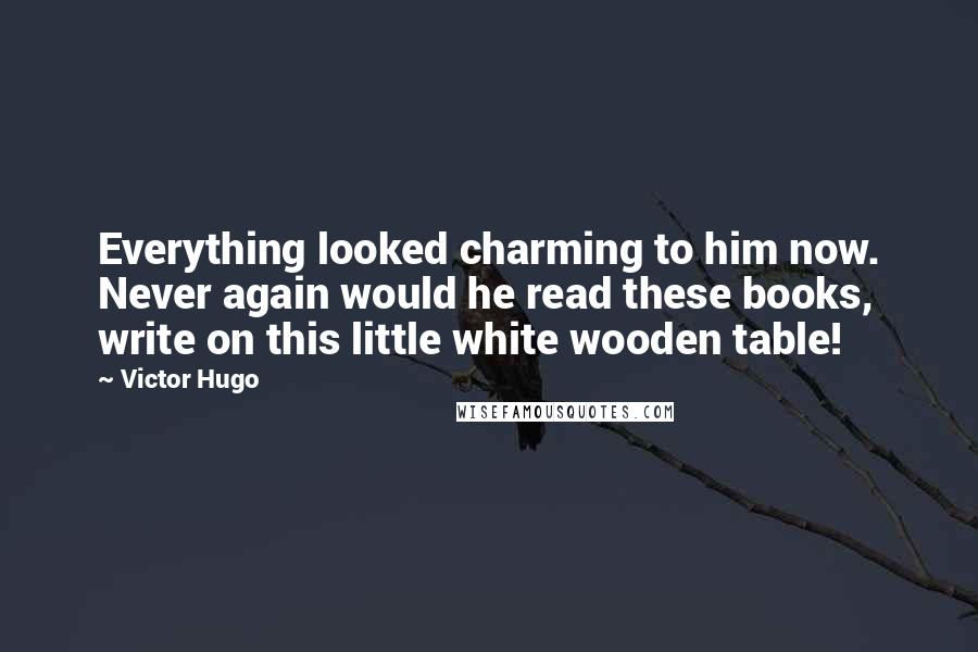 Victor Hugo Quotes: Everything looked charming to him now. Never again would he read these books, write on this little white wooden table!
