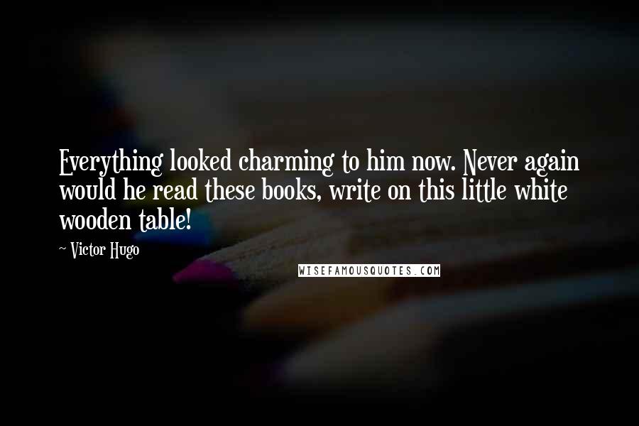 Victor Hugo Quotes: Everything looked charming to him now. Never again would he read these books, write on this little white wooden table!