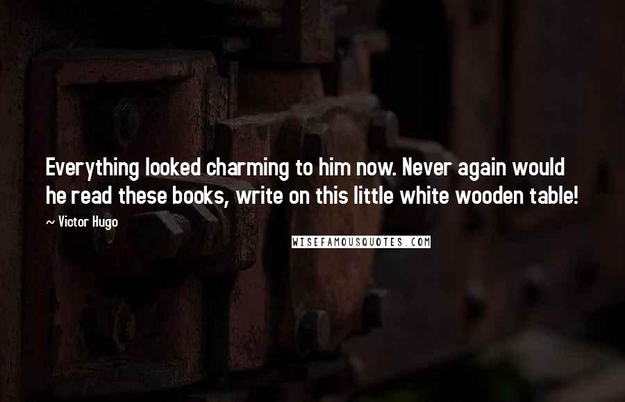 Victor Hugo Quotes: Everything looked charming to him now. Never again would he read these books, write on this little white wooden table!