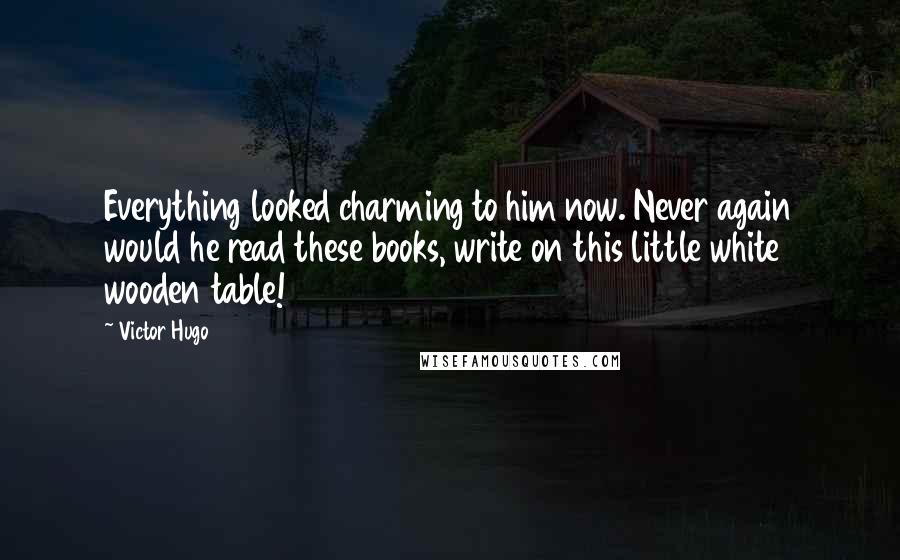 Victor Hugo Quotes: Everything looked charming to him now. Never again would he read these books, write on this little white wooden table!
