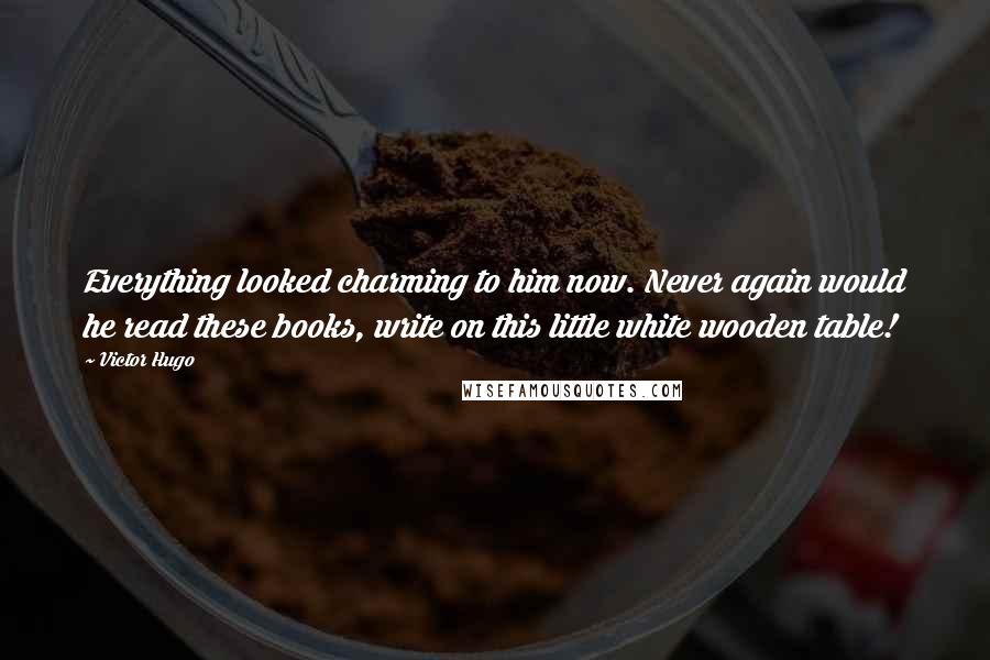 Victor Hugo Quotes: Everything looked charming to him now. Never again would he read these books, write on this little white wooden table!