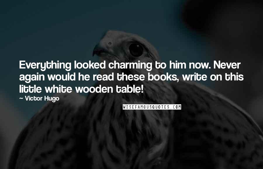 Victor Hugo Quotes: Everything looked charming to him now. Never again would he read these books, write on this little white wooden table!