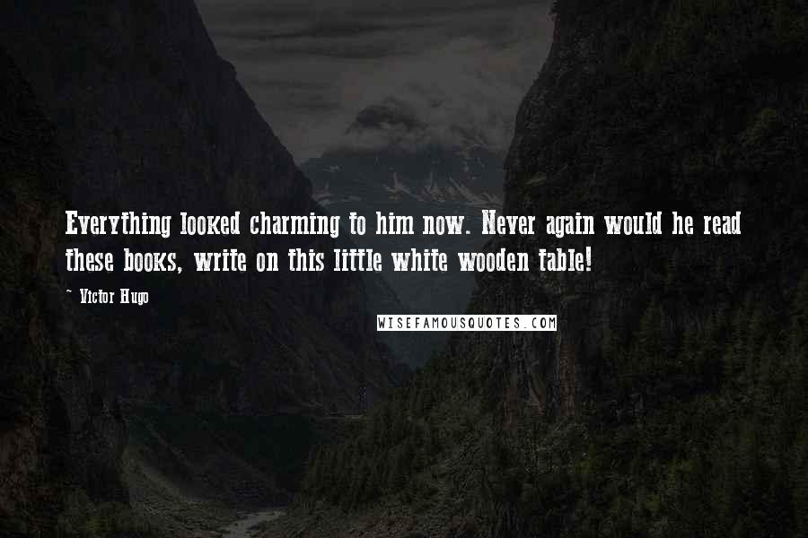 Victor Hugo Quotes: Everything looked charming to him now. Never again would he read these books, write on this little white wooden table!