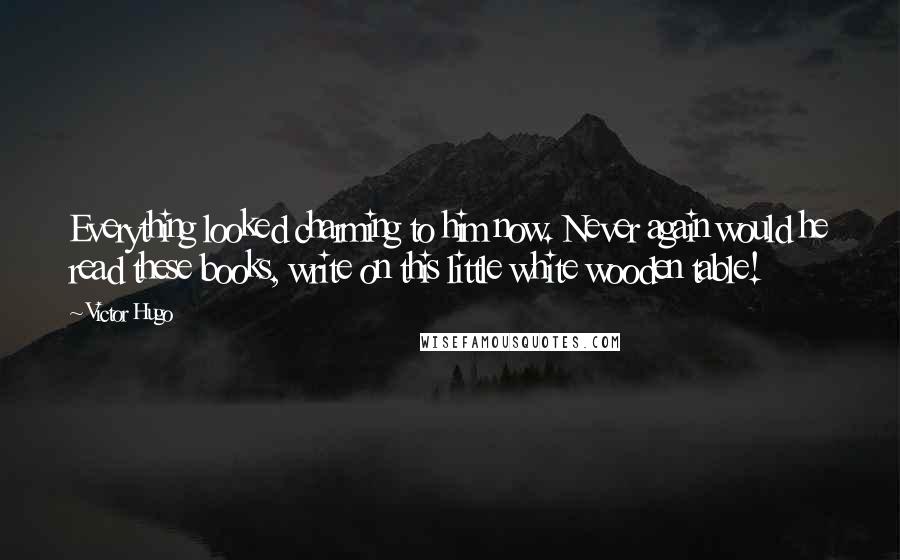 Victor Hugo Quotes: Everything looked charming to him now. Never again would he read these books, write on this little white wooden table!