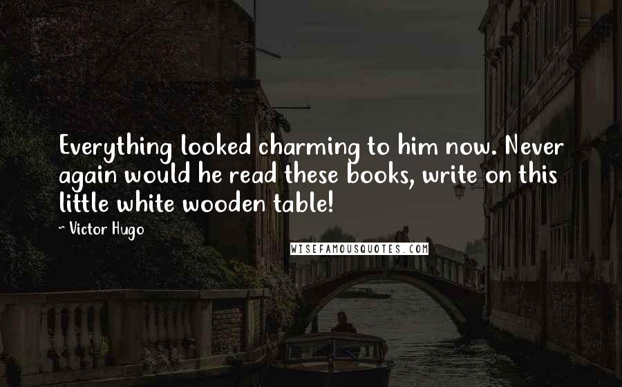 Victor Hugo Quotes: Everything looked charming to him now. Never again would he read these books, write on this little white wooden table!