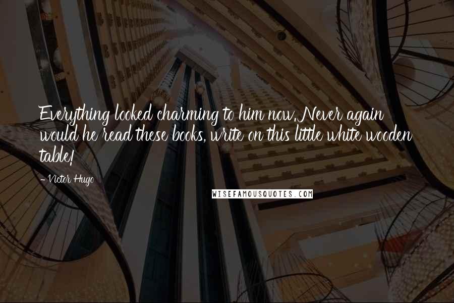 Victor Hugo Quotes: Everything looked charming to him now. Never again would he read these books, write on this little white wooden table!