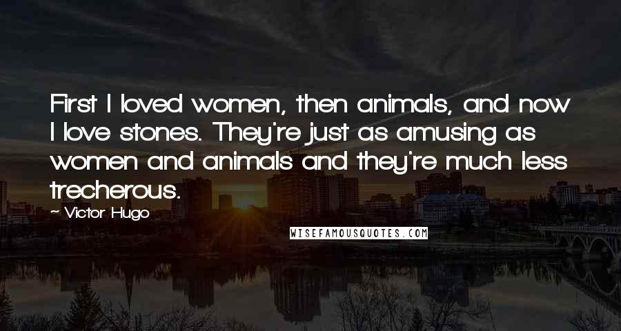 Victor Hugo Quotes: First I loved women, then animals, and now I love stones. They're just as amusing as women and animals and they're much less trecherous.