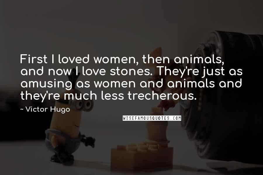 Victor Hugo Quotes: First I loved women, then animals, and now I love stones. They're just as amusing as women and animals and they're much less trecherous.