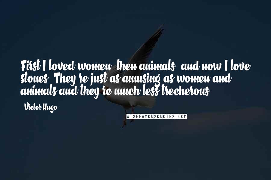 Victor Hugo Quotes: First I loved women, then animals, and now I love stones. They're just as amusing as women and animals and they're much less trecherous.