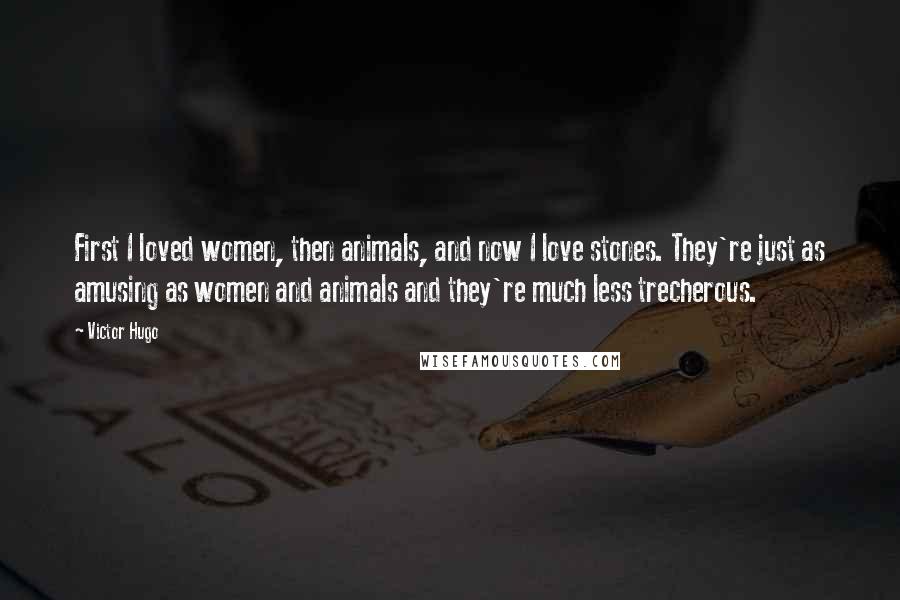 Victor Hugo Quotes: First I loved women, then animals, and now I love stones. They're just as amusing as women and animals and they're much less trecherous.