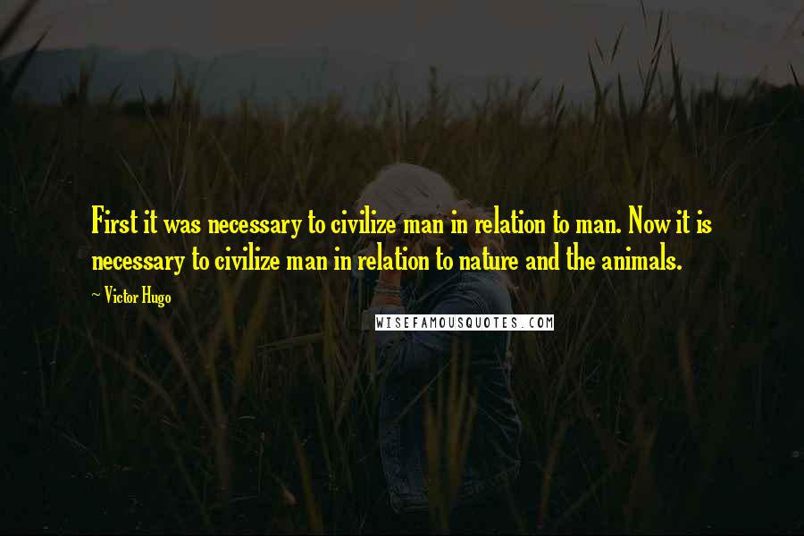 Victor Hugo Quotes: First it was necessary to civilize man in relation to man. Now it is necessary to civilize man in relation to nature and the animals.
