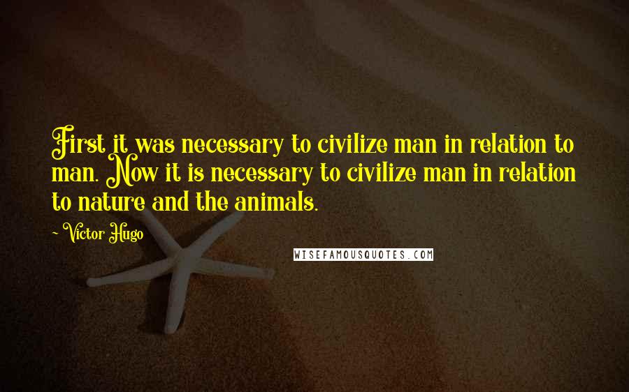Victor Hugo Quotes: First it was necessary to civilize man in relation to man. Now it is necessary to civilize man in relation to nature and the animals.