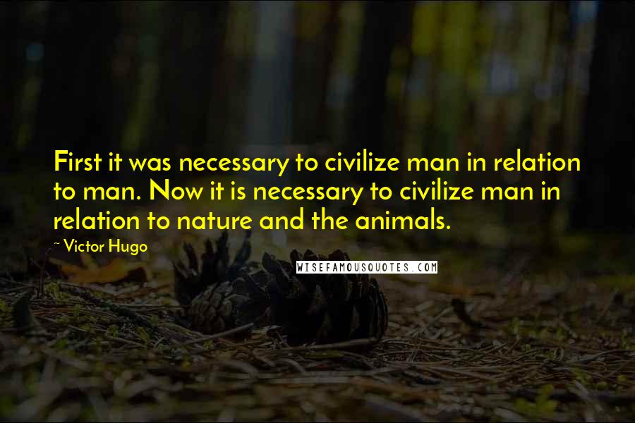 Victor Hugo Quotes: First it was necessary to civilize man in relation to man. Now it is necessary to civilize man in relation to nature and the animals.