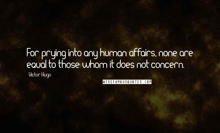 Victor Hugo Quotes: For prying into any human affairs, none are equal to those whom it does not concern.