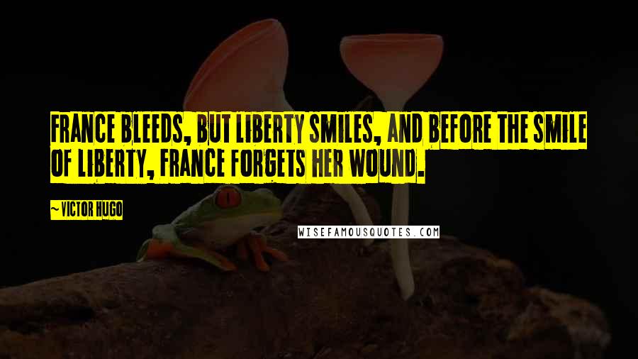 Victor Hugo Quotes: France bleeds, but liberty smiles, and before the smile of liberty, France forgets her wound.