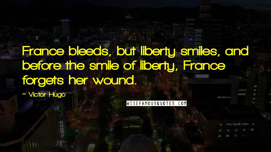 Victor Hugo Quotes: France bleeds, but liberty smiles, and before the smile of liberty, France forgets her wound.