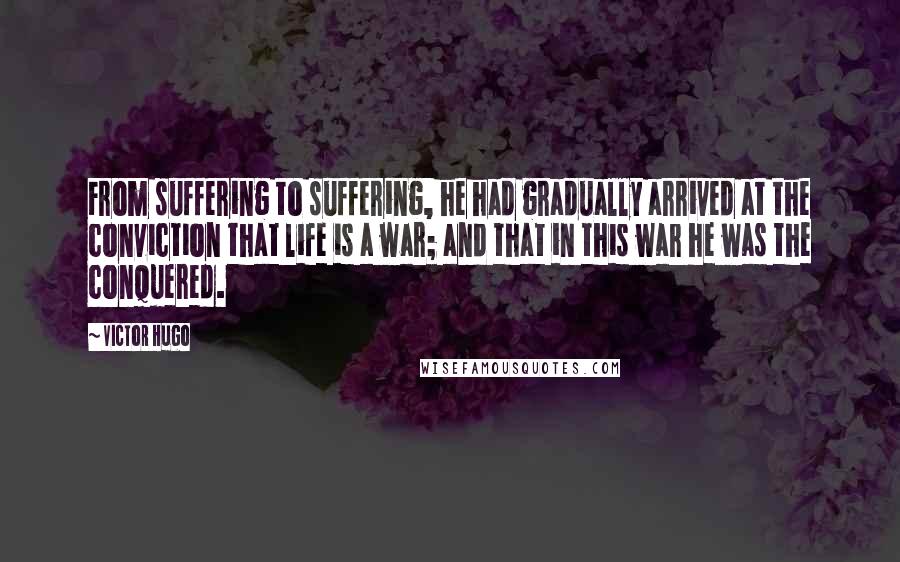 Victor Hugo Quotes: From suffering to suffering, he had gradually arrived at the conviction that life is a war; and that in this war he was the conquered.