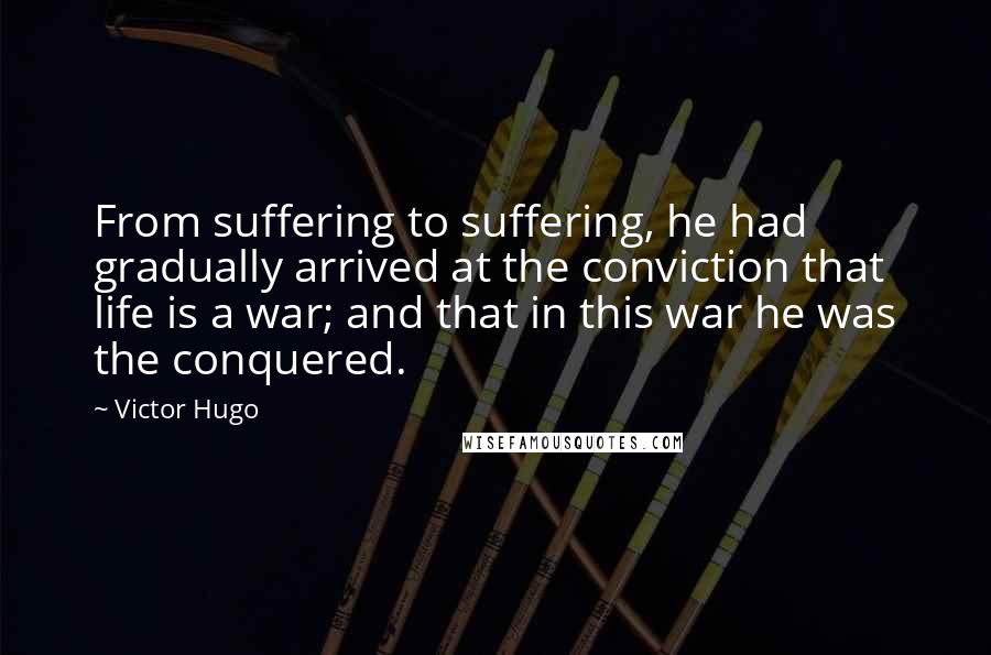 Victor Hugo Quotes: From suffering to suffering, he had gradually arrived at the conviction that life is a war; and that in this war he was the conquered.