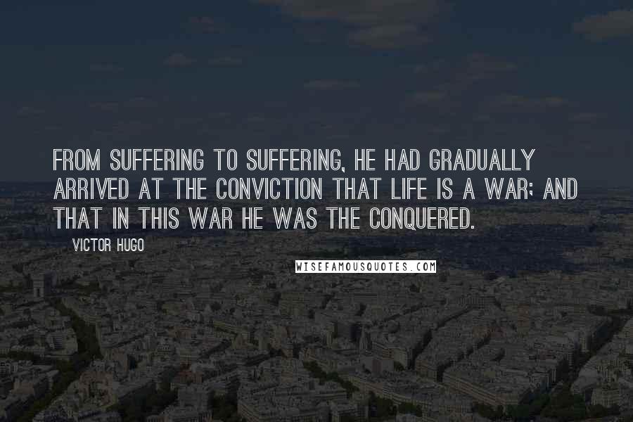 Victor Hugo Quotes: From suffering to suffering, he had gradually arrived at the conviction that life is a war; and that in this war he was the conquered.