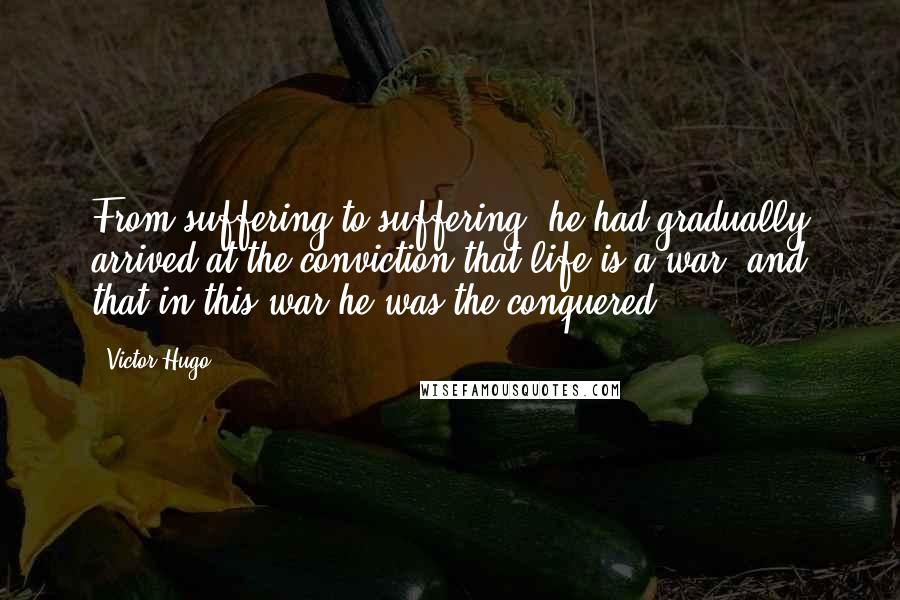 Victor Hugo Quotes: From suffering to suffering, he had gradually arrived at the conviction that life is a war; and that in this war he was the conquered.