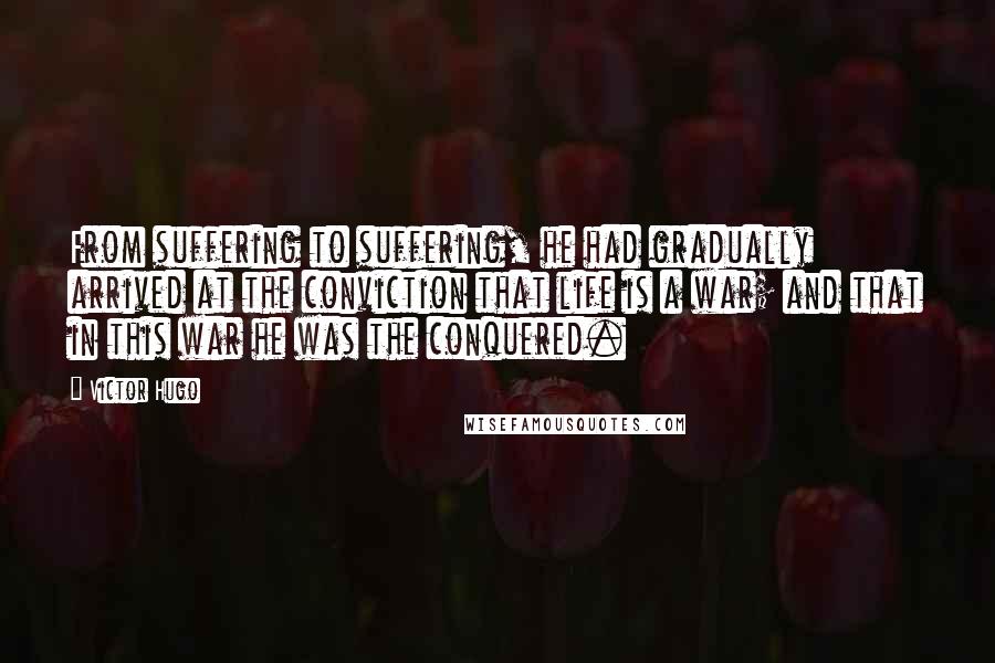 Victor Hugo Quotes: From suffering to suffering, he had gradually arrived at the conviction that life is a war; and that in this war he was the conquered.