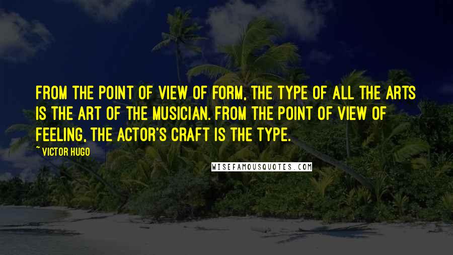 Victor Hugo Quotes: From the point of view of form, the type of all the arts is the art of the musician. From the point of view of feeling, the actor's craft is the type.