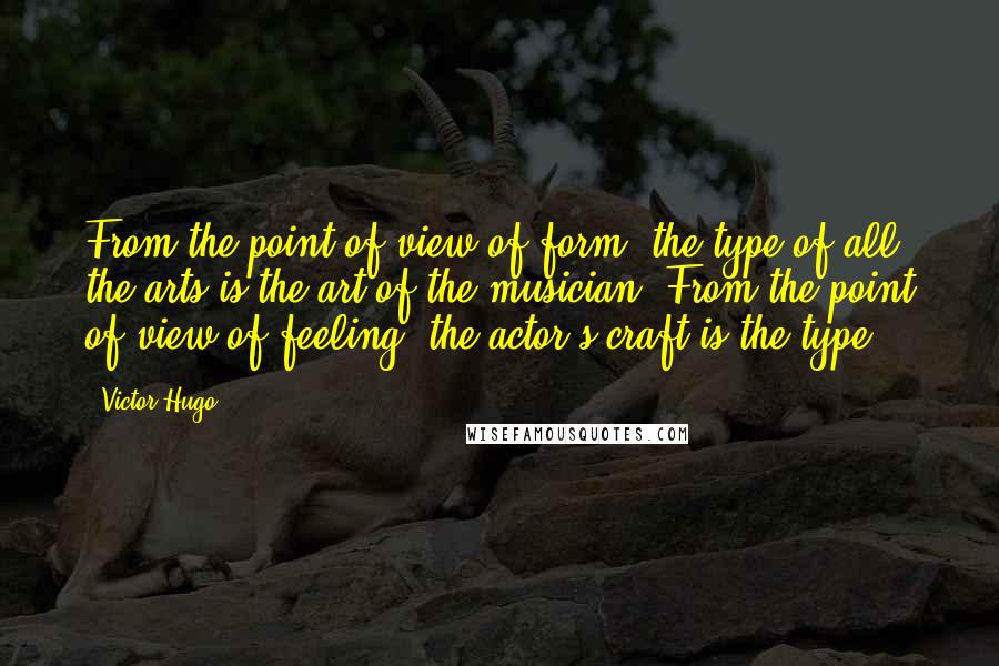 Victor Hugo Quotes: From the point of view of form, the type of all the arts is the art of the musician. From the point of view of feeling, the actor's craft is the type.
