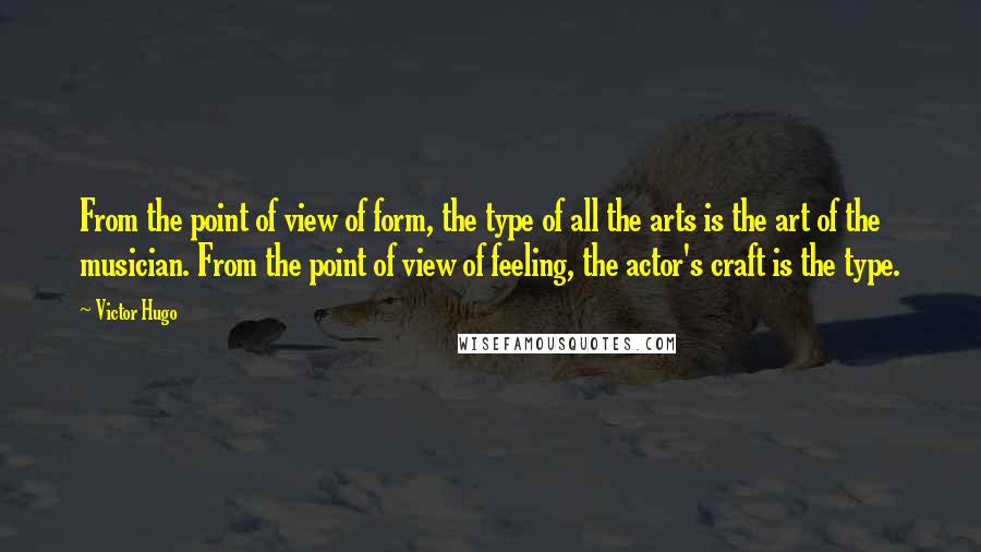 Victor Hugo Quotes: From the point of view of form, the type of all the arts is the art of the musician. From the point of view of feeling, the actor's craft is the type.