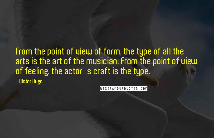 Victor Hugo Quotes: From the point of view of form, the type of all the arts is the art of the musician. From the point of view of feeling, the actor's craft is the type.