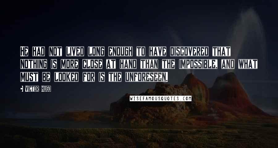 Victor Hugo Quotes: He had not lived long enough to have discovered that nothing is more close at hand than the impossible, and what must be looked for is the unforeseen.