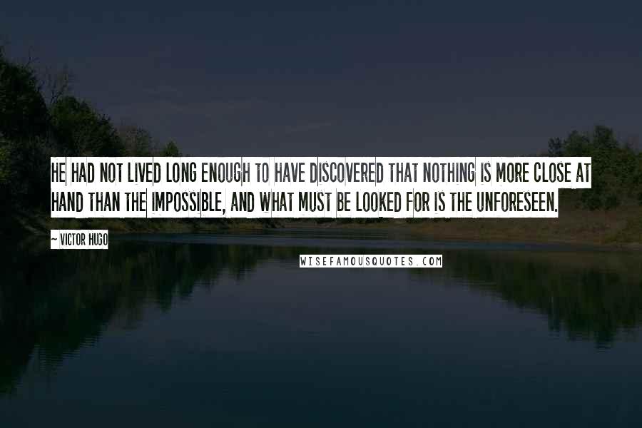 Victor Hugo Quotes: He had not lived long enough to have discovered that nothing is more close at hand than the impossible, and what must be looked for is the unforeseen.