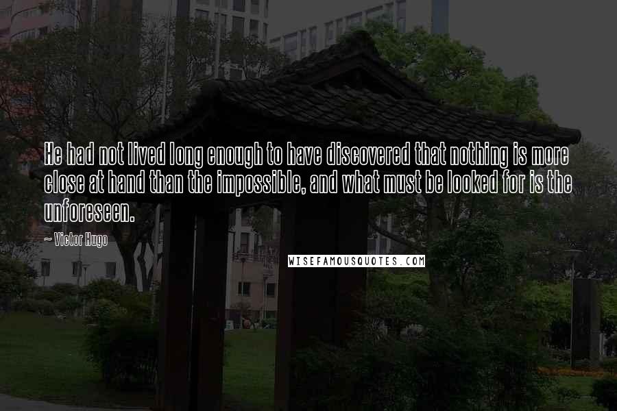 Victor Hugo Quotes: He had not lived long enough to have discovered that nothing is more close at hand than the impossible, and what must be looked for is the unforeseen.