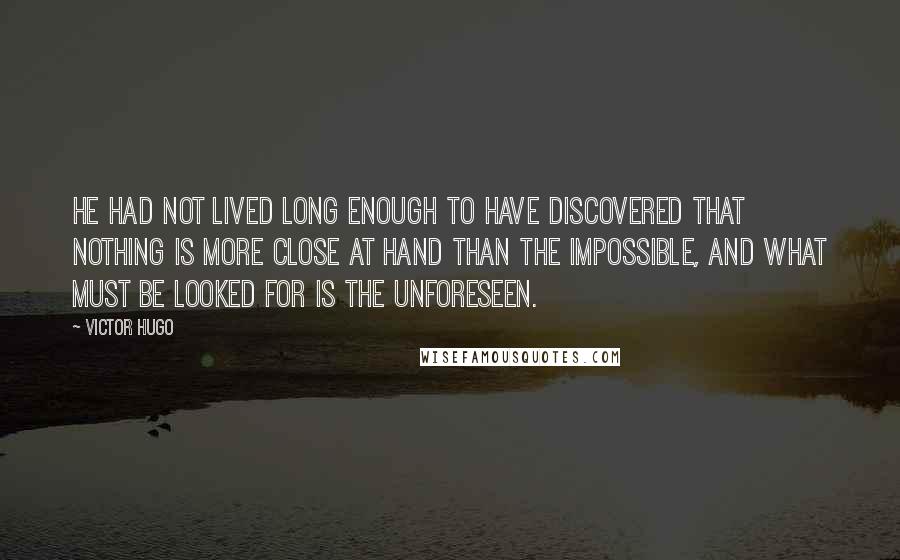 Victor Hugo Quotes: He had not lived long enough to have discovered that nothing is more close at hand than the impossible, and what must be looked for is the unforeseen.