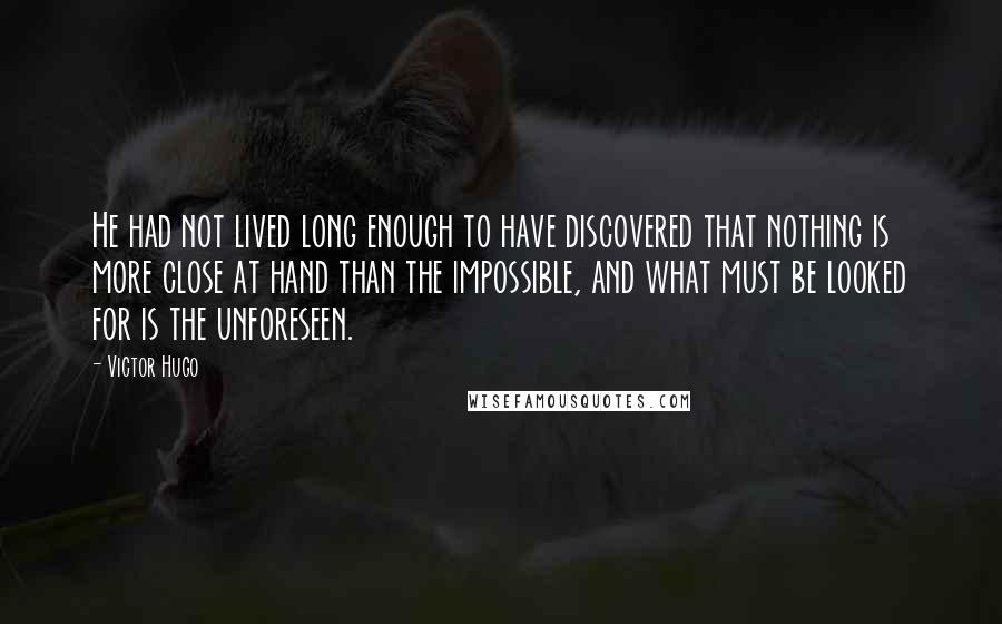 Victor Hugo Quotes: He had not lived long enough to have discovered that nothing is more close at hand than the impossible, and what must be looked for is the unforeseen.