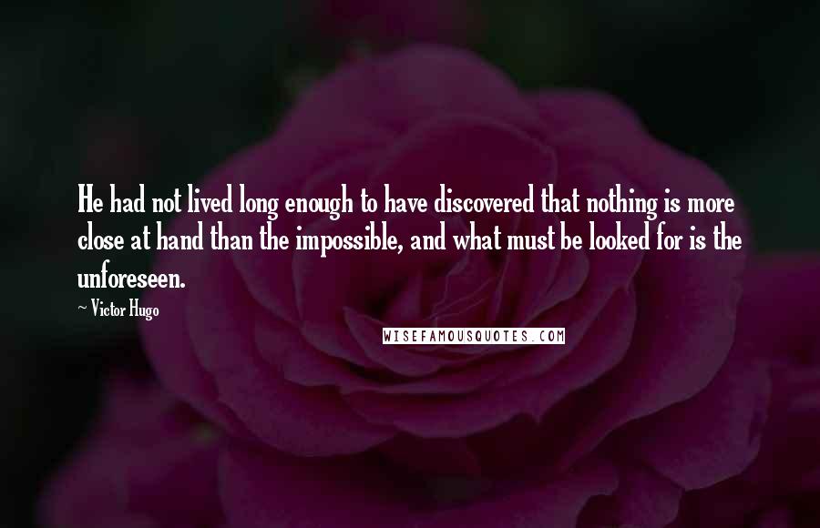 Victor Hugo Quotes: He had not lived long enough to have discovered that nothing is more close at hand than the impossible, and what must be looked for is the unforeseen.